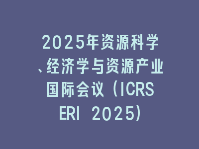 2025年资源科学、经济学与资源产业国际会议（ICRSERI 2025）