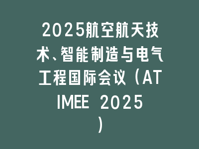 2025航空航天技术、智能制造与电气工程国际会议（ATIMEE 2025）
