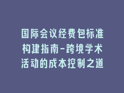 国际会议经费包标准构建指南-跨境学术活动的成本控制之道