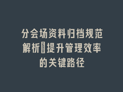 分会场资料归档规范解析_提升管理效率的关键路径