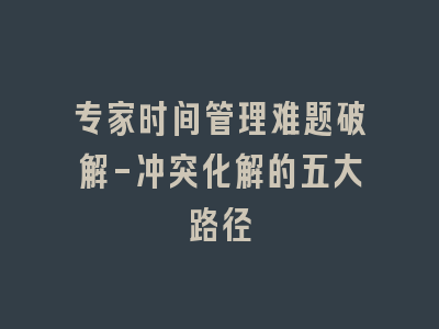 专家时间管理难题破解-冲突化解的五大路径