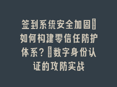 签到系统安全加固_如何构建零信任防护体系？｜数字身份认证的攻防实战