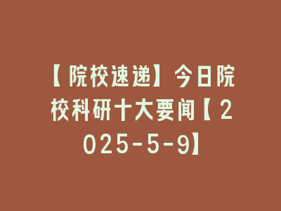 【院校速递】今日院校科研十大要闻【2025-5-9】