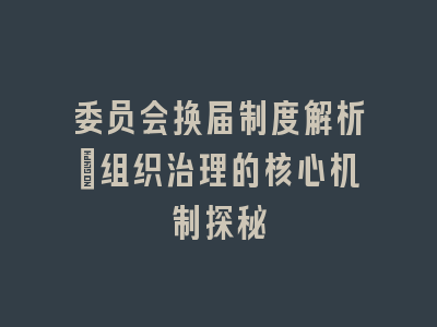 委员会换届制度解析_组织治理的核心机制探秘