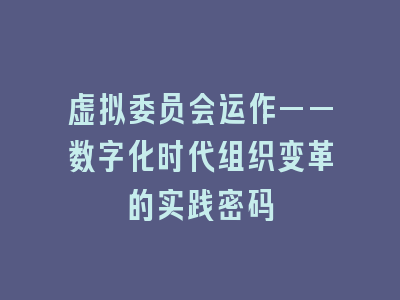 虚拟委员会运作——数字化时代组织变革的实践密码