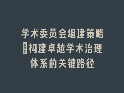 学术委员会组建策略：构建卓越学术治理体系的关键路径