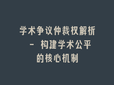 学术争议仲裁权解析 - 构建学术公平的核心机制