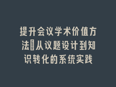 提升会议学术价值方法_从议题设计到知识转化的系统实践