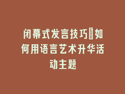 闭幕式发言技巧：如何用语言艺术升华活动主题