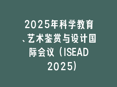 2025年科学教育、艺术鉴赏与设计国际会议（ISEAD 2025）