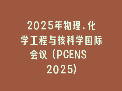 2025年物理、化学工程与核科学国际会议（PCENS 2025)