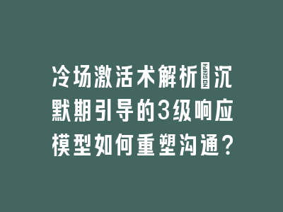 冷场激活术解析：沉默期引导的3级响应模型如何重塑沟通？