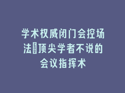 学术权威闭门会控场法_顶尖学者不说的会议指挥术