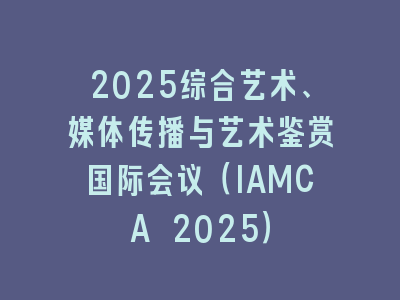 2025综合艺术、媒体传播与艺术鉴赏国际会议（IAMCA 2025）