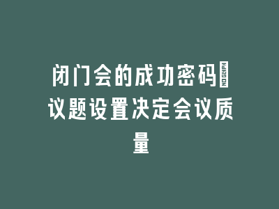 闭门会的成功密码：议题设置决定会议质量