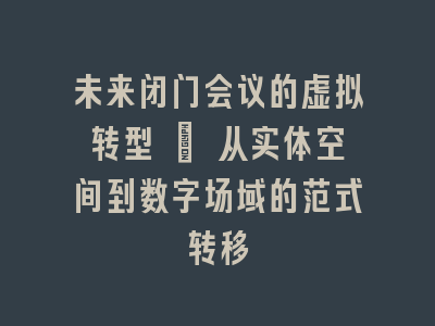 未来闭门会议的虚拟转型 | 从实体空间到数字场域的范式转移