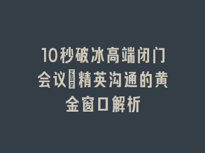 10秒破冰高端闭门会议_精英沟通的黄金窗口解析
