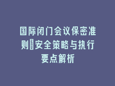 国际闭门会议保密准则_安全策略与执行要点解析
