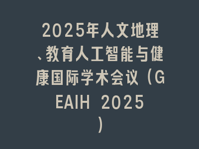 2025年人文地理、教育人工智能与健康国际学术会议（GEAIH 2025）
