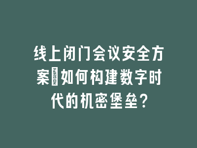 线上闭门会议安全方案_如何构建数字时代的机密堡垒？