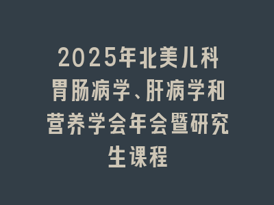 2025年北美儿科胃肠病学、肝病学和营养学会年会暨研究生课程