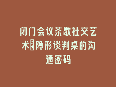 闭门会议茶歇社交艺术：隐形谈判桌的沟通密码