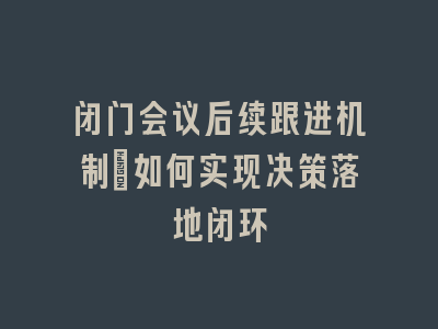 闭门会议后续跟进机制_如何实现决策落地闭环