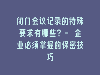 闭门会议记录的特殊要求有哪些？- 企业必须掌握的保密技巧
