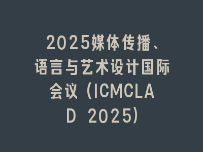 2025媒体传播、语言与艺术设计国际会议(ICMCLAD 2025）