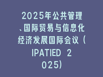 2025年公共管理、国际贸易与信息化经济发展国际会议（IPATIED 2025）