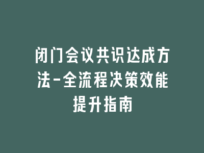 闭门会议共识达成方法-全流程决策效能提升指南