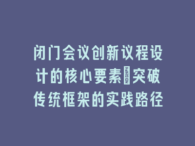 闭门会议创新议程设计的核心要素_突破传统框架的实践路径