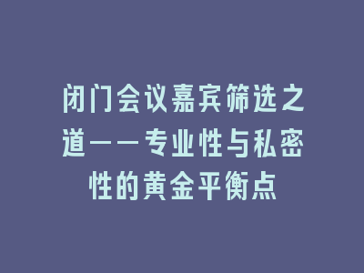 闭门会议嘉宾筛选之道——专业性与私密性的黄金平衡点