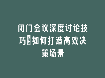闭门会议深度讨论技巧：如何打造高效决策场景