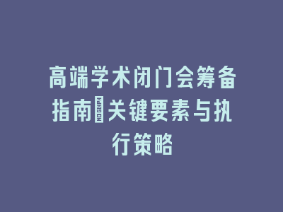 高端学术闭门会筹备指南：关键要素与执行策略
