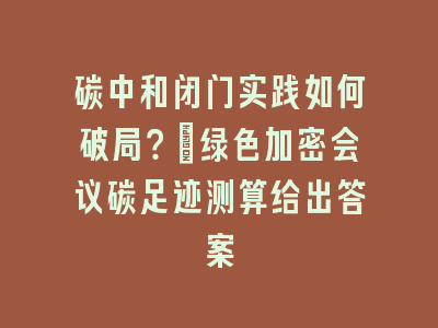 碳中和闭门实践如何破局？_绿色加密会议碳足迹测算给出答案
