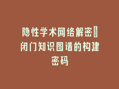隐性学术网络解密：闭门知识图谱的构建密码