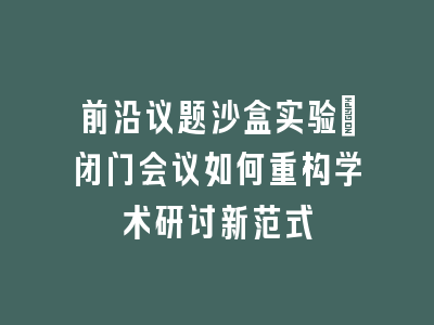 前沿议题沙盒实验：闭门会议如何重构学术研讨新范式
