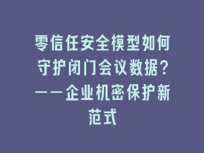 零信任安全模型如何守护闭门会议数据？——企业机密保护新范式