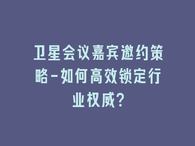 卫星会议嘉宾邀约策略-如何高效锁定行业权威？