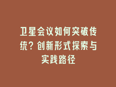 卫星会议如何突破传统？创新形式探索与实践路径