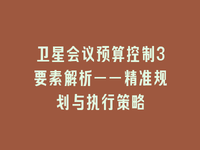 卫星会议预算控制3要素解析——精准规划与执行策略