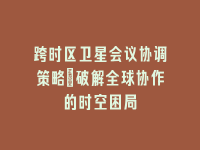 跨时区卫星会议协调策略_破解全球协作的时空困局