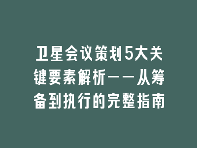 卫星会议策划5大关键要素解析——从筹备到执行的完整指南