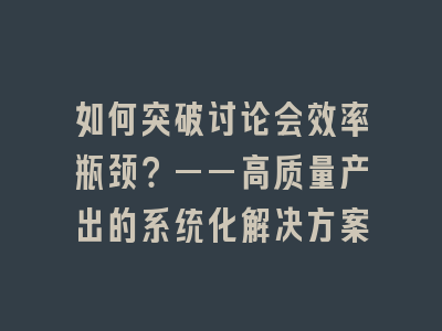 如何突破讨论会效率瓶颈？——高质量产出的系统化解决方案