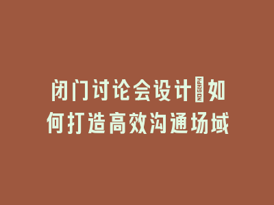 闭门讨论会设计：如何打造高效沟通场域