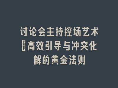 讨论会主持控场艺术：高效引导与冲突化解的黄金法则