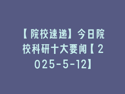 【院校速递】今日院校科研十大要闻【2025-5-12】