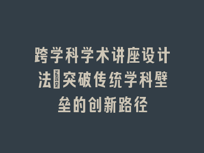 跨学科学术讲座设计法_突破传统学科壁垒的创新路径