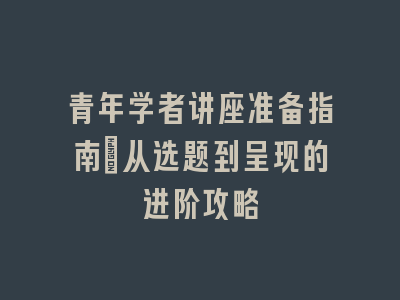 青年学者讲座准备指南_从选题到呈现的进阶攻略